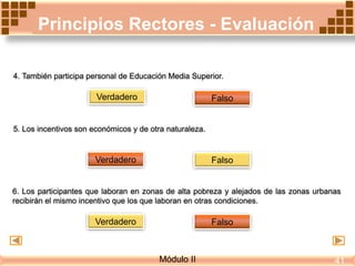 Principios Rectores - Evaluación
FalsoVerdadero
4. También participa personal de Educación Media Superior.
5. Los incentivos son económicos y de otra naturaleza.
Verdadero Falso
6. Los participantes que laboran en zonas de alta pobreza y alejados de las zonas urbanas
recibirán el mismo incentivo que los que laboran en otras condiciones.
Verdadero Falso
Módulo II 41
 