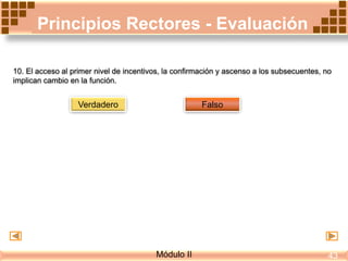 Principios Rectores - Evaluación
10. El acceso al primer nivel de incentivos, la confirmación y ascenso a los subsecuentes, no
implican cambio en la función.
Verdadero Falso
Módulo II 43
 