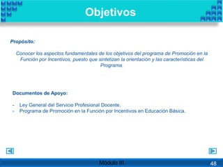 Objetivos
Propósito:
Conocer los aspectos fundamentales de los objetivos del programa de Promoción en la
Función por Incentivos, puesto que sintetizan la orientación y las características del
Programa.
Documentos de Apoyo:
- Ley General del Servicio Profesional Docente.
- Programa de Promoción en la Función por Incentivos en Educación Básica.
Módulo III 48
 