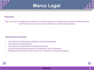 Marco Legal
Propósito:
Dar a conocer, mediante una síntesis, el soporte legal que fundamenta la creación del programa
de Promoción en la Función por Incentivos en Educación Básica.
Documentos de Apoyo:
- Constitución Política de los Estados Unidos Mexicanos.
- Ley General de Educación.
- Ley General del Servicio Profesional Docente.
- Ley del Instituto Nacional para la Evaluación de la Educación.
- Programa de Promoción en la Función por Incentivos en Educación Básica.
Módulo I 6
 