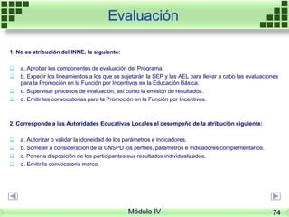 Evaluación
1. No es atribución del INNE, la siguiente:
 a. Aprobar los componentes de evaluación del Programa.
 b. Expedir los lineamientos a los que se sujetarán la SEP y las AEL para llevar a cabo las evaluaciones
para la Promoción en la Función por Incentivos en la Educación Básica.
 c. Supervisar procesos de evaluación, así como la emisión de resultados.
 d. Emitir las convocatorias para la Promoción en la Función por Incentivos.
2. Corresponde a las Autoridades Educativas Locales el desempeño de la atribución siguiente:
 a. Autorizar o validar la idoneidad de los parámetros e indicadores.
 b. Someter a consideración de la CNSPD los perfiles, parámetros e indicadores complementarios.
 c. Poner a disposición de los participantes sus resultados individualizados.
 d. Emitir la convocatoria marco.
Módulo IV 74
 