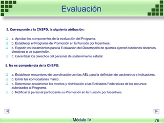 Evaluación
5. Corresponde a la CNSPD, la siguiente atribución:
 a. Aprobar los componentes de la evaluación del Programa.
 b. Establecer el Programa de Promoción en la Función por Incentivos.
 c. Expedir los lineamientos para la Evaluación del Desempeño de quienes ejercen funciones docentes,
directivas o de supervisión.
 d. Garantizar los derechos del personal de sostenimiento estatal.
6. No es competencia de la CNSPD:
 a. Establecer mecanismo de coordinación con las AEL para la definición de parámetros e indicadores.
 b. Emitir las convocatorias marco.
 c. Determinar anualmente los montos y distribución a las Entidades Federativas de los recursos
autorizados al Programa.
 d. Notificar al personal participante su Promoción en la Función por Incentivos.
Módulo IV 76
 