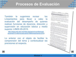 También le sugerimos revisar los
Lineamientos para llevar a cabo la
evaluación del desempeño de quienes
realizan funciones de docencia, dirección y
supervisión en educación básica y media
superior. LINEE-05-2015.
http://www.inee.edu.mx/index.php/servicio-profesional-
docente/513-reforma-educativa/1696-lineamientos-2014
Lo anterior con el objeto de facilitar la
comprensión del tema y contextualizar las
precisiones al respecto.
Procesos de Evaluación
Módulo V 84
 