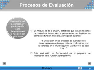 1. El Artículo 38 de la LGSPD establece que las promociones
de incentivos temporales y permanentes no implican un
cambio de función. Para ello, participarán quienes:
“I. Destaquen en los procesos de evaluación de
desempeño que se lleven a cabo de conformidad con
lo señalado en el Titulo Segundo, Capitulo VIII de esta
Ley…”
2. Esta evaluación es fundamental en el programa de
Promoción en la Función por Incentivos
Procesos de Evaluación
Módulo V
Evaluación del
Desempeño y
participación
en la
Promoción en
la Función por
Incentivos
87
 