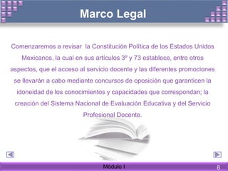 Marco Legal
Comenzaremos a revisar la Constitución Política de los Estados Unidos
Mexicanos, la cual en sus artículos 3º y 73 establece, entre otros
aspectos, que el acceso al servicio docente y las diferentes promociones
se llevarán a cabo mediante concursos de oposición que garanticen la
idoneidad de los conocimientos y capacidades que correspondan; la
creación del Sistema Nacional de Evaluación Educativa y del Servicio
Profesional Docente.
Módulo I 8
 