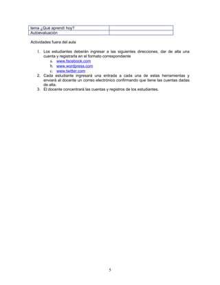 tema ¿Qué aprendí hoy?
Autoevaluaciòn

Actividades fuera del aula

   1. Los estudiantes deberán ingresar a las siguientes direcciones, dar de alta una
      cuenta y registrarla en el formato correspondiente
          a. www.facebook.com
          b. www.wordpress.com
          c. www.twitter.com
   2. Cada estudiante ingresará una entrada a cada una de estas herramientas y
      enviará al docente un correo electrónico confirmando que tiene las cuentas dadas
      de alta.
   3. El docente concentrará las cuentas y registros de los estudiantes.




                                          5
 