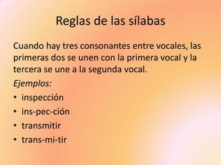 Reglas de las sílabas 
Cuando hay tres consonantes entre vocales, las primeras dos se unen con la primera vocal y la tercera se une a la segunda vocal. 
Ejemplos: 
•inspección 
•ins-pec-ción 
•transmitir 
•trans-mi-tir  