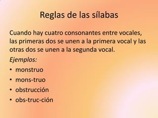 Reglas de las sílabas 
Cuando hay cuatro consonantes entre vocales, las primeras dos se unen a la primera vocal y las otras dos se unen a la segunda vocal. 
Ejemplos: 
•monstruo 
•mons-truo 
•obstrucción 
•obs-truc-ción  