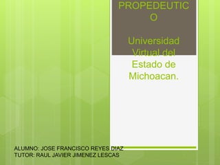 PROPEDEUTIC
O
Universidad
Virtual del
Estado de
Michoacan.
ALUMNO: JOSE FRANCISCO REYES DIAZ
TUTOR: RAUL JAVIER JIMENEZ LESCAS
 