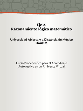 Eje 2. 
Razonamiento lógico matemático 
Universidad Abierta y a Distancia de México 
UnADM 
Curso Propedéutico para el Aprendizaje 
Autogestivo en un Ambiente Virtual 
 