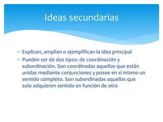 Explican, amplían o ejemplifican la idea principal 
Pueden ser de dos tipos: de coordinación y subordinación. Son coordinadas aquellas que están unidas mediante conjunciones y posee en sí mismo un sentido completo. Son subordinadas aquellas que solo adquieren sentido en función de otra 
Ideas secundarias  