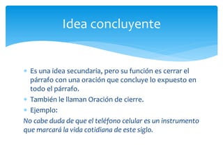 Es una idea secundaria, pero su función es cerrar el párrafo con una oración que concluye lo expuesto en todo el párrafo. 
También le llaman Oración de cierre. 
Ejemplo: 
No cabe duda de que el teléfono celular es un instrumento que marcará la vida cotidiana de este siglo. 
Idea concluyente  