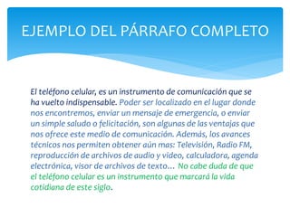 El teléfono celular, es un instrumento de comunicación que se ha vuelto indispensable. Poder ser localizado en el lugar donde nos encontremos, enviar un mensaje de emergencia, o enviar un simple saludo o felicitación, son algunas de las ventajas que nos ofrece este medio de comunicación. Además, los avances técnicos nos permiten obtener aún mas: Televisión, Radio FM, reproducción de archivos de audio y video, calculadora, agenda electrónica, visor de archivos de texto… No cabe duda de que el teléfono celular es un instrumento que marcará la vida cotidiana de este siglo. 
EJEMPLO DEL PÁRRAFO COMPLETO  