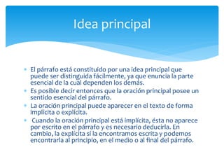 El párrafo está constituido por una idea principal que puede ser distinguida fácilmente, ya que enuncia la parte esencial de la cual dependen los demás. 
Es posible decir entonces que la oración principal posee un sentido esencial del párrafo. 
La oración principal puede aparecer en el texto de forma implícita o explícita. 
 Cuando la oración principal está implícita, ésta no aparece por escrito en el párrafo y es necesario deducirla. En cambio, la explícita sí la encontramos escrita y podemos encontrarla al principio, en el medio o al final del párrafo. 
Idea principal  
