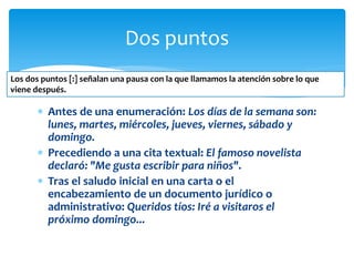 Antes de una enumeración: Los días de la semana son: lunes, martes, miércoles, jueves, viernes, sábado y domingo. 
Precediendo a una cita textual: El famoso novelista declaró: "Me gusta escribir para niños". 
Tras el saludo inicial en una carta o el encabezamiento de un documento jurídico o administrativo: Queridos tíos: Iré a visitaros el próximo domingo... 
Dos puntos 
Los dos puntos [:] señalan una pausa con la que llamamos la atención sobre lo que viene después.  