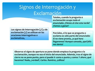 Signos de Interrogación y Exclamación 
Los signos de interrogación [¿?] y de exclamación [¡!] se utilizan en las oraciones interrogativas o exclamativas, 
Totales, cuando la pregunta o exclamación ocupa todo el enunciado: ¿Vienes al cine esta tarde? ¡Vamos a ganar! 
Parciales, si lo que se pregunta o exclama es sólo parte del enunciado: Si no viene pronto, ¿a qué hora llegaremos? Aunque cansada, ¡qué feliz me siento! 
Observa: el signo de apertura se pone donde empieza la pregunta o la exclamación, aunque no sea el inicio del enunciado. Además, tras el signo de cierre no se pone punto, pero sí puede ir coma o punto y coma: Y ahora ¿qué hacemos? Nada, ¿verdad?, Carlos. Ramírez, ¡cállese! 
 