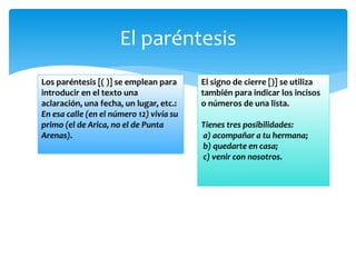 El paréntesis 
Los paréntesis [( )] se emplean para introducir en el texto una aclaración, una fecha, un lugar, etc.: En esa calle (en el número 12) vivía su primo (el de Arica, no el de Punta Arenas). 
El signo de cierre [)] se utiliza también para indicar los incisos o números de una lista. Tienes tres posibilidades: a) acompañar a tu hermana; b) quedarte en casa; c) venir con nosotros.  