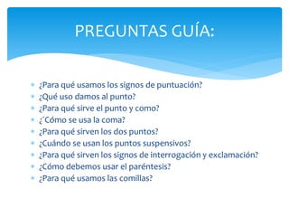 ¿Para qué usamos los signos de puntuación? 
¿Qué uso damos al punto? 
¿Para qué sirve el punto y como? 
¿´Cómo se usa la coma? 
¿Para qué sirven los dos puntos? 
¿Cuándo se usan los puntos suspensivos? 
¿Para qué sirven los signos de interrogación y exclamación? 
¿Cómo debemos usar el paréntesis? 
¿Para qué usamos las comillas? 
PREGUNTAS GUÍA:  