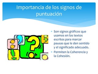 Importancia de los signos de puntuación 
Son signos gráficos que usamos en los textos escritos para marcar pausas que le den sentido y el significado adecuado. 
Permiten la Coherencia y la Cohesión.  