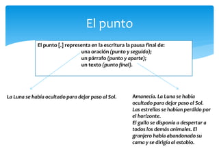 El punto 
El punto [.] representa en la escritura la pausa final de: 
una oración (punto y seguido); 
un párrafo (punto y aparte); 
un texto (punto final). 
La Luna se había ocultado para dejar paso al Sol. 
Amanecía. La Luna se había ocultado para dejar paso al Sol. Las estrellas se habían perdido por el horizonte. El gallo se disponía a despertar a todos los demás animales. El granjero había abandonado su cama y se dirigía al establo. 
 