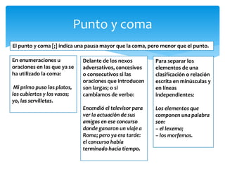 Punto y coma 
El punto y coma [;] indica una pausa mayor que la coma, pero menor que el punto. 
En enumeraciones u oraciones en las que ya se ha utilizado la coma: 
Mi primo puso los platos, los cubiertos y los vasos; yo, las servilletas. 
Delante de los nexos adversativos, concesivos o consecutivos si las oraciones que introducen son largas; o si cambiamos de verbo: 
Encendió el televisor para ver la actuación de sus amigos en ese concurso donde ganaron un viaje a Roma; pero ya era tarde: el concurso había terminado hacía tiempo. 
Para separar los elementos de una clasificación o relación escrita en minúsculas y en líneas independientes: 
Los elementos que componen una palabra son: – el lexema; – los morfemas. 
 