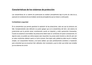 Características de los sistemas de protección
Las características de un sistema de protecciones se analizan principalmente bajo el punto de vista de su
operación en condiciones de anormalidad, siendo las principales las que se indican a continuación.
Confiabilidad o seguridad
Es la característica que permite garantizar la operación de las protecciones, cada vez que se produzca una
falla. Complementando esta definición se puede agregar que es la característica del relé o del sistema de
protecciones que le permite actuar correctamente cuando es requerido y evitar operaciones innecesarias.
Cuando se presenta la anormalidad, las protecciones deben estar en condiciones de operar correctamente. En
algunos casos, es posible que ciertos equipos sean requeridos muy pocas veces durante su vida útil, pero aún
en estas condiciones deberán operar en forma correcta. Para lograr esta cualidad se debe recurrir a diseños
simples, con componentes robustos y de buena calidad, que sean periódicamente sometidos a mantención
para comprobar que se encuentran bien calibrados, bien conectados y que la orden que emitan sea cumplida
por los sistemas de control.
 