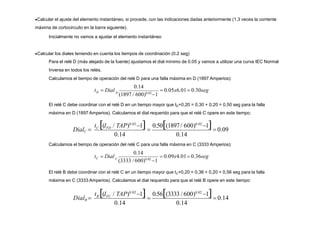 Calcular el ajuste del elemento instantáneo, si procede, con las indicaciones dadas anteriormente (1,3 veces la corriente
máxima de cortocircuito en la barra siguiente).
Inicialmente no vamos a ajustar el elemento instantáneo
Calcular los diales teniendo en cuenta los tiempos de coordinación (0.2 seg)
Para el relé D (más alejado de la fuente) ajustamos el dial mínimo de 0.05 y vamos a utilizar una curva IEC Normal
Inversa en todos los relés.
Calculamos el tiempo de operación del relé D para una falla máxima en D (1897 Amperios):
El relé C debe coordinar con el relé D en un tiempo mayor que tD+0,20 = 0,30 + 0,20 = 0,50 seg para la falla
máxima en D (1897 Amperios). Calculamos el dial requerido para que el relé C opere en este tiempo:
0.14 0.14
0.50(1897/ 600)0.02
1
  0.09
t (I / TAP)0.02
1
C FD
DialC 
0.14
0.14
 0.14
0.56(3333 / 600)0.02
1

t (I / TAP)0.02
1
B FC
DialB 
D  0.05x6.01 0.30seg
0.14
D
(1897 / 600)0.02
1
t  Dial
Calculamos el tiempo de operación del relé C para una falla máxima en C (3333 Amperios):
C  0.09x4.01 0.36seg
0.14
C
(3333 /600)0.02
1
t  Dial
El relé B debe coordinar con el relé C en un tiempo mayor que tC+0,20 = 0,36 + 0,20 = 0,56 seg para la falla
máxima en C (3333 Amperios). Calculamos el dial requerido para que el relé B opere en este tiempo:
 