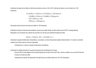 Calcular los taps de los relés en términos primarios, entre un 20 a 30 % del tap de fases y como máximo en 120
Amperios.
0.2TAPfases  TAPtierra  0.3TAPfases 120Amperios
0.2(600)  TAPtierra  0.3(600) 120Amperios
120  TAPtierra 180
TAPtierra 120Amperios
Se ajusta el tap de tierra de todos los relés en 120 Amperios
Calcular los taps en términos secundarios, para lo que basta dividir el valor anterior por la RTC correspondiente.
Reajustar si es necesario los valores de acuerdo con los tap que realmente dispone el relé.
TAPsec  TAPprim / RTC 120/(600/5) 1
Calcular el ajuste del elemento instantáneo, si procede, con las indicaciones dadas anteriormente (1,3 veces la corriente
máxima de cortocircuito en la barra siguiente).
Inicialmente no vamos a ajustar el elemento instantáneo
Calcular los diales teniendo en cuenta los tiempos de coordinación (0.2 seg)
Para el relé D (más alejado de la fuente) ajustamos el dial mínimo de 0.05 y vamos a utilizar una curva IEC Normal
Inversa en todos los relés.
Calculamos el tiempo de operación del relé D para una falla máxima en D (1191 Amperios):
 
