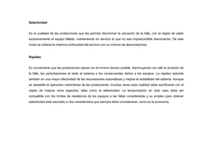 Selectividad
Es la cualidad de las protecciones que les permite discriminar la ubicación de la falla, con el objeto de aislar
exclusivamente el equipo fallado, manteniendo en servicio lo que no sea imprescindible desconectar. De este
modo se obtiene la máxima continuidad del servicio con un mínimo de desconexiones.
Rapidez
Es conveniente que las protecciones operen en el mínimo tiempo posible, disminuyendo con ello la duración de
la falla, las perturbaciones al resto el sistema y los consecuentes daños a los equipos. La rapidez redunda
también en una mayor efectividad de las reconexiones automáticas y mejora la estabilidad del sistema. Aunque
es deseable la operación instantánea de las protecciones, muchas veces esta cualidad debe sacrificarse con el
objeto de mejorar otros aspectos, tales como la selectividad. La temporización en todo caso debe ser
compatible con los límites de resistencia de los equipos a las fallas consideradas y su empleo para obtener
selectividad está asociado a otra característica que siempre debe considerarse, como es la economía.
 