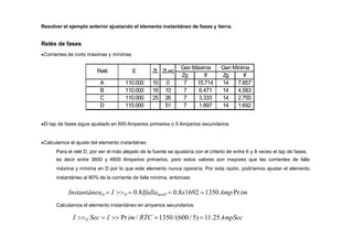 Resolver el ejemplo anterior ajustando el elemento instantáneo de fases y tierra.
Relés de fases
Corrientes de corto máximas y mínimas
Relé E ZL ZLeq
Gen Máxima Gen Mínima
Zg If Zg If
A 110.000 10 0 7 15.714 14 7.857
B 110.000 16 10 7 6.471 14 4.583
C 110.000 25 26 7 3.333 14 2.750
D 110.000 51 7 1.897 14 1.692
El tap de fases sigue ajustado en 600 Amperios primarios o 5 Amperios secundarios.
Calculamos el ajuste del elemento instantáneo
Para el relé D, por ser el más alejado de la fuente se ajustaría con el criterio de entre 6 y 8 veces el tap de fases,
es decir entre 3600 y 4800 Amperios primarios, pero estos valores son mayores que las corrientes de falla
máxima y mínima en D por lo que este elemento nunca operaría. Por esta razón, podríamos ajustar el elemento
instantáneo al 80% de la corriente de falla mínima, entonces:
InstantáneaD  I D  0.8IfallaminD  0.8x1692 1350Amp Prim
Calculamos el elemento instantáneo en amperios secundarios:
I D Sec  I  Prim / RTC 1350/(600 /5) 11.25AmpSec
 