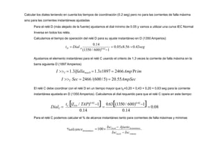 Calcular los diales teniendo en cuenta los tiempos de coordinación (0.2 seg) pero no para las corrientes de falla máxima
sino para las corrientes instantáneas ajustadas
Para el relé D (más alejado de la fuente) ajustamos el dial mínimo de 0.05 y vamos a utilizar una curva IEC Normal
Inversa en todos los relés.
Calculamos el tiempo de operación del relé D para su ajuste instantáneo en D (1350 Amperios):
D  0.05x8.56 0.43seg
0.14
D
(1350 / 600)0.02
1
t  Dial
0.14 0.14
0.63(1350 / 600)0.02
1
  0.08
t (I / TAP)0.02
1
C FD
DialC 
Ajustamos el elemento instantáneo para el relé C usando el criterio de 1,3 veces la corriente de falla máxima en la
barra siguiente D (1897 Amperios)
I C 1.3IfallamaxD 1.3x1897  2466Amp Prim
I C Sec  2466 /(600 /5)  20.55AmpSec
El relé C debe coordinar con el relé D en un tiempo mayor que tD+0,20 = 0,43 + 0,20 = 0,63 seg para la corriente
instantánea ajustada en D (1350 Amperios). Calculamos el dial requerido para que el relé C opere en este tiempo:
local remoto
Instantáneo
Isc  Isc
100
Isclocal  AjusteInstantáneo
%alcance
Para el relé C podemos calcular el % de alcance instantáneo tanto para corrientes de falla máximas y mínimas
 
