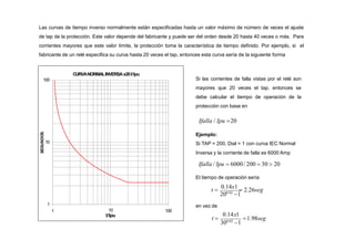 Las curvas de tiempo inverso normalmente están especificadas hasta un valor máximo de número de veces el ajuste
de tap de la protección. Este valor depende del fabricante y puede ser del orden desde 20 hasta 40 veces o más. Para
corrientes mayores que este valor límite, la protección toma la característica de tiempo definido. Por ejemplo, si el
fabricante de un relé especifica su curva hasta 20 veces el tap, entonces esta curva sería de la siguiente forma
CURVANORMALINVERSAx20I/Ipu
1
10
100
1 100
10
I/Ipu
SEGUNDOS
Si las corrientes de falla vistas por el relé son
mayores que 20 veces el tap, entonces se
debe calcular el tiempo de operación de la
protección con base en
Ifalla / Ipu 20
Ejemplo:
Si TAP = 200, Dial = 1 con curva IEC Normal
Inversa y la corriente de falla es 6000 Amp
Ifalla / Ipu  6000/ 200  30  20
El tiempo de operación sería
200.02
1
t 
0.14x1
 2.26seg
en vez de
0.14x1
1.98seg
300.02
1
t 
 