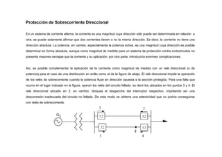 Protección de Sobrecorriente Direccional
En un sistema de corriente alterna, la corriente es una magnitud cuya dirección sólo puede ser determinada en relación a
otra; se puede solamente afirmar que dos corrientes tienen o no la misma dirección. Es decir, la corriente no tiene una
dirección absoluta. La potencia, en cambio, especialmente la potencia activa, es una magnitud cuya dirección es posible
determinar en forma absoluta, aunque como magnitud de medida para un sistema de protección contra cortocircuitos no
presenta mayores ventajas que la corriente y su aplicación, por otra parte, introduciría enormes complicaciones.
Así, es posible complementar la aplicación de la corriente como magnitud de medida con un relé direccional (o de
potencia) para el caso de una distribución en anillo como el de la figura de abajo. El relé direccional impide la operación
de los relés de sobrecorriente cuando la potencia fluye en dirección opuesta a la sección protegida. Para una falla que
ocurra en el lugar indicado en la figura, operan los relés del circuito fallado, es decir los ubicados en los puntos 3 y 4. El
relé direccional ubicado en 2, en cambio, bloquea el desganche del interruptor respectivo, impidiendo así una
desconexión inadecuada del circuito no fallado. De este modo se obtiene una selectividad que no podría conseguirse
con relés de sobrecorriente.
 