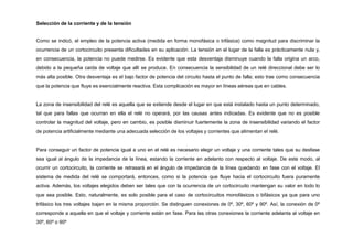 Selección de la corriente y de la tensión
Como se indicó, el empleo de la potencia activa (medida en forma monofásica o trifásica) como magnitud para discriminar la
ocurrencia de un cortocircuito presenta dificultades en su aplicación. La tensión en el lugar de la falla es prácticamente nula y,
en consecuencia, la potencia no puede medirse. Es evidente que esta desventaja disminuye cuando la falla origina un arco,
debido a la pequeña caída de voltaje que allí se produce. En consecuencia la sensibilidad de un relé direccional debe ser lo
más alta posible. Otra desventaja es el bajo factor de potencia del circuito hasta el punto de falla; esto trae como consecuencia
que la potencia que fluye es esencialmente reactiva. Esta complicación es mayor en líneas aéreas que en cables.
La zona de insensibilidad del relé es aquella que se extiende desde el lugar en que está instalado hasta un punto determinado,
tal que para fallas que ocurran en ella el relé no operará, por las causas antes indicadas. Es evidente que no es posible
controlar la magnitud del voltaje, pero en cambio, es posible disminuir fuertemente la zona de insensibilidad variando el factor
de potencia artificialmente mediante una adecuada selección de los voltajes y corrientes que alimentan el relé.
Para conseguir un factor de potencia igual a uno en el relé es necesario elegir un voltaje y una corriente tales que su desfase
sea igual al ángulo de la impedancia de la línea, estando la corriente en adelanto con respecto al voltaje. De este modo, al
ocurrir un cortocircuito, la corriente se retrasará en el ángulo de impedancia de la línea quedando en fase con el voltaje. El
sistema de medida del relé se comportará, entonces, como si la potencia que fluye hacia el cortocircuito fuera puramente
activa. Además, los voltajes elegidos deben ser tales que con la ocurrencia de un cortocircuito mantengan su valor en todo lo
que sea posible. Esto, naturalmente, es solo posible para el caso de cortocircuitos monofásicos o bifásicos ya que para uno
trifásico los tres voltajes bajan en la misma proporción. Se distinguen conexiones de 0º, 30º, 60º y 90º. Así, la conexión de 0º
corresponde a aquella en que el voltaje y corriente están en fase. Para las otras conexiones la corriente adelanta al voltaje en
30º, 60º o 90º
 