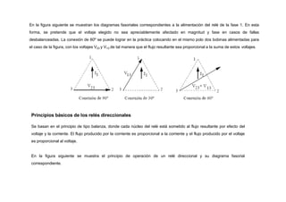 En la figura siguiente se muestran los diagramas fasoriales correspondientes a la alimentación del relé de la fase 1. En esta
forma, se pretende que el voltaje elegido no sea apreciablemente afectado en magnitud y fase en casos de fallas
desbalanceadas. La conexión de 60º se puede lograr en la práctica colocando en el mismo polo dos bobinas alimentadas para
el caso de la figura, con los voltajes V23 y V13 de tal manera que el flujo resultante sea proporcional a la suma de estos voltajes.
Principios básicos de los relés direccionales
Se basan en el principio de tipo balanza, donde cada núcleo del relé está sometido al flujo resultante por efecto del
voltaje y la corriente. El flujo producido por la corriente es proporcional a la corriente y el flujo producido por el voltaje
es proporcional al voltaje.
En la figura siguiente se muestra el principio de operación de un relé direccional y su diagrama fasorial
correspondiente.
 