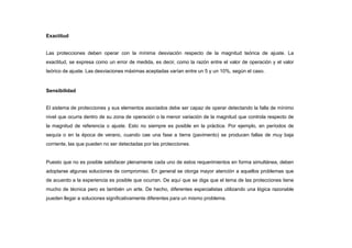 Exactitud
Las protecciones deben operar con la mínima desviación respecto de la magnitud teórica de ajuste. La
exactitud, se expresa como un error de medida, es decir, como la razón entre el valor de operación y el valor
teórico de ajuste. Las desviaciones máximas aceptadas varían entre un 5 y un 10%, según el caso.
Sensibilidad
El sistema de protecciones y sus elementos asociados debe ser capaz de operar detectando la falla de mínimo
nivel que ocurra dentro de su zona de operación o la menor variación de la magnitud que controla respecto de
la magnitud de referencia o ajuste. Esto no siempre es posible en la práctica. Por ejemplo, en períodos de
sequía o en la época de verano, cuando cae una fase a tierra (pavimento) se producen fallas de muy baja
corriente, las que pueden no ser detectadas por las protecciones.
Puesto que no es posible satisfacer plenamente cada uno de estos requerimientos en forma simultánea, deben
adoptarse algunas soluciones de compromiso. En general se otorga mayor atención a aquellos problemas que
de acuerdo a la experiencia es posible que ocurran. De aquí que se diga que el tema de las protecciones tiene
mucho de técnica pero es también un arte. De hecho, diferentes especialistas utilizando una lógica razonable
pueden llegar a soluciones significativamente diferentes para un mismo problema.
 
