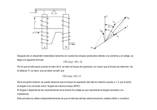 Después de un desarrollo matemático teniendo en cuenta los torques producidos debido a la corriente y el voltaje, se
llega a la siguiente fórmula:
VICos( )  K
Por lo que el relé opera cuando el valor de K, es decir el torque de operación, es mayor que el torque de retención de
la balanza Tr, es decir, que se debe cumplir que
VICos(  )  Tr
De la ecuación anterior, se puede observar que el torque de operación del relé es máximo cuando  = , por lo tanto
el ángulo  es conocido como “ángulo de máximo torque (MTA)”.
El ángulo  depende de las características de la bobina de voltaje ya que representa el ángulo asociado a su
impedancia.
Este principio es válido independientemente de que el relé sea del tipo electromecánico, estado sólido o numérico.
 