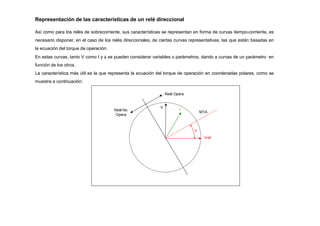 V
I

Vref
Relé No
Opera
Representación de las características de un relé direccional
Así como para los relés de sobrecorriente, sus características se representan en forma de curvas tiempo-corriente, es
necesario disponer, en el caso de los relés direccionales, de ciertas curvas representativas, las que están basadas en
la ecuación del torque de operación.
En estas curvas, tanto V como I y  se pueden considerar variables o parámetros, dando a curvas de un parámetro en
función de los otros.
La característica más útil es la que representa la ecuación del torque de operación en coordenadas polares, como se
muestra a continuación:
Relé Opera
MTA
 