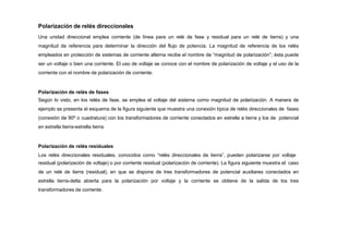 Polarización de relés direccionales
Una unidad direccional emplea corriente (de línea para un relé de fase y residual para un relé de tierra) y una
magnitud de referencia para determinar la dirección del flujo de potencia. La magnitud de referencia de los relés
empleados en protección de sistemas de corriente alterna recibe el nombre de “magnitud de polarización”; ésta puede
ser un voltaje o bien una corriente. El uso de voltaje se conoce con el nombre de polarización de voltaje y el uso de la
corriente con el nombre de polarización de corriente.
Polarización de relés de fases
Según lo visto, en los relés de fase, se emplea el voltaje del sistema como magnitud de polarización. A manera de
ejemplo se presenta el esquema de la figura siguiente que muestra una conexión típica de relés direccionales de fases
(conexión de 90º o cuadratura) con los transformadores de corriente conectados en estrella a tierra y los de potencial
en estrella tierra-estrella tierra.
Polarización de relés residuales
Los relés direccionales residuales, conocidos como “relés direccionales de tierra”, pueden polarizarse por voltaje
residual (polarización de voltaje) o por corriente residual (polarización de corriente). La figura siguiente muestra el caso
de un relé de tierra (residual), en que se dispone de tres transformadores de potencial auxiliares conectados en
estrella tierra-delta abierta para la polarización por voltaje y la corriente se obtiene de la salida de los tres
transformadores de corriente.
 