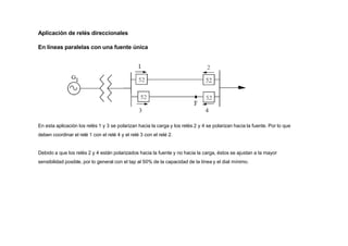 Aplicación de relés direccionales
En líneas paralelas con una fuente única
En esta aplicación los relés 1 y 3 se polarizan hacia la carga y los relés 2 y 4 se polarizan hacia la fuente. Por lo que
deben coordinar el relé 1 con el relé 4 y el relé 3 con el relé 2.
Debido a que los relés 2 y 4 están polarizados hacia la fuente y no hacia la carga, éstos se ajustan a la mayor
sensibilidad posible, por lo general con el tap al 50% de la capacidad de la línea y el dial mínimo.
 