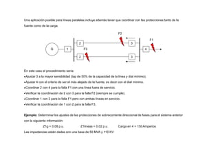 2 3
2 3
4
1
G
Una aplicación posible para líneas paralelas incluye además tener que coordinar con las protecciones tanto de la
fuente como de la carga.
F2
F1
En este caso el procedimiento sería:
Ajustar 3 a la mayor sensibilidad (tap de 50% de la capacidad de la línea y dial mínimo).
Ajustar 4 con el criterio de ser el más alejado de la fuente, es decir con el dial mínimo.
Coordinar 2 con 4 para la falla F1 con una línea fuera de servicio.
Verificar la coordinación de 2 con 3 para la falla F2 (siempre se cumple).
Coordinar 1 con 2 para la falla F1 pero con ambas líneas en servicio.
Verificar la coordinación de 1 con 2 para la falla F3.
Ejemplo: Determinar los ajustes de las protecciones de sobrecorriente direccional de fases para el sistema anterior
con la siguiente información:
Z1g = 0.08 p.u. Z1líneas = 0.02 p.u. Carga en 4 = 150Amperios
Las impedancias están dadas con una base de 50 MVA y 110 KV
F3
 