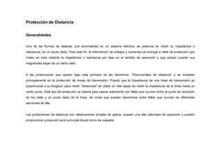 Protección de Distancia
Generalidades
Una de las formas de detectar una anormalidad en un sistema eléctrico de potencia es medir su impedancia o
reactancia, en un punto dado. Para este fin, la información de voltajes y corrientes se entrega a relés de protección que
miden en todo instante la impedancia o reactancia por fase en el sentido de operación y que actúan cuando sus
magnitudes bajan de un cierto valor.
A las protecciones que operan bajo este principio se les denomina: “Direccionales de distancia” y se emplean
principalmente en la protección de líneas de transmisión. Puesto que la impedancia de una línea de transmisión es
proporcional a su longitud, para medir "distancias" se utiliza un relé capaz de medir la impedancia de la línea hasta un
cierto punto. Este tipo de protección se diseña para operar solamente con fallas que ocurran entre el punto de ubicación
de los relés y un punto dado de la línea, de modo que puedan discriminar entre fallas que ocurran en diferentes
secciones de ella.
Las protecciones de distancia son relativamente simples de aplicar, poseen una alta velocidad de operación y pueden
proporcionar protección tanto principal (local) como de respaldo.
 