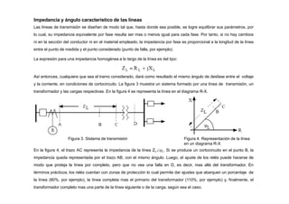 Impedancia y ángulo característico de las líneas
Las líneas de transmisión se diseñan de modo tal que, hasta donde sea posible, se logre equilibrar sus parámetros, por
lo cual, su impedancia equivalente por fase resulta ser mas o menos igual para cada fase. Por tanto, si no hay cambios
ni en la sección del conductor ni en el material empleado, la impedancia por fase es proporcional a la longitud de la línea
entre el punto de medida y el punto considerado (punto de falla, por ejemplo).
La expresión para una impedancia homogénea a lo largo de la línea es del tipo:
Así entonces, cualquiera que sea el tramo considerado, dará como resultado el mismo ángulo de desfase entre el voltaje
y la corriente, en condiciones de cortocircuito. La figura 3 muestra un sistema formado por una línea de transmisión, un
transformador y las cargas respectivas. En la figura 4 se representa la línea en el diagrama R-X.
Figura 3. Sistema de transmisión Figura 4. Representación de la línea
en un diagrama R-X
En la figura 4, el trazo AC representa la impedancia de la línea ZLL. Si se produce un cortocircuito en el punto B, la
impedancia queda representada por el trazo AB, con el mismo ángulo. Luego, el ajuste de los relés puede hacerse de
modo que proteja la línea por completo, pero que no vea una falla en D, es decir, mas allá del transformador. En
términos prácticos, los relés cuentan con zonas de protección lo cual permite dar ajustes que abarquen un porcentaje de
la línea (80%, por ejemplo), la línea completa mas el primario del transformador (110%, por ejemplo) y, finalmente, el
transformador completo mas una parte de la línea siguiente o de la carga, según sea el caso.
 