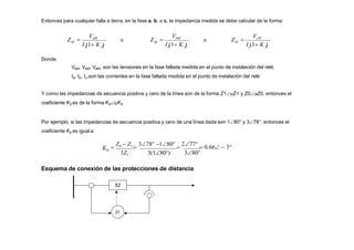 Entonces para cualquier falla a tierra, en la fase a, b, o c, la impedancia medida se debe calcular de la forma:
a 0
M
I (1 K )
Z  o
b 0
VaM VbM
M
I (1 K )
Z  o
c 0
VcM
M
I (1 K )
Z 
Donde
VaM, VaM, VaM, son las tensiones en la fase fallada medida en el punto de instalación del relé,
Ia, Ib, Ic,son las corrientes en la fase fallada medida en el punto de instalación del relé
Y como las impedancias de secuencia positiva y cero de la línea son de la forma Z1Z1 y Z0Z0, entonces el
coeficiente K0 es de la forma K0K0
Por ejemplo, si las impedancias de secuencia positiva y cero de una línea dada son 180° y 378°, entonces el
coeficiente K0 es igual a:
0
3Z1 3(180) 380

Z0  Z1

378 180

277
 0.66  3
K
Esquema de conexión de las protecciones de distancia
52
21
 