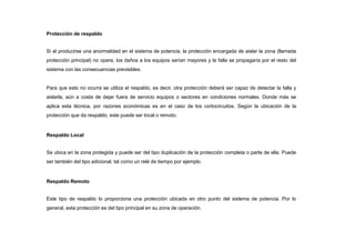 Protección de respaldo
Si al producirse una anormalidad en el sistema de potencia, la protección encargada de aislar la zona (llamada
protección principal) no opera, los daños a los equipos serían mayores y la falla se propagaría por el resto del
sistema con las consecuencias previsibles.
Para que esto no ocurra se utiliza el respaldo, es decir, otra protección deberá ser capaz de detectar la falla y
aislarla, aún a costa de dejar fuera de servicio equipos o sectores en condiciones normales. Donde más se
aplica esta técnica, por razones económicas es en el caso de los cortocircuitos. Según la ubicación de la
protección que da respaldo, este puede ser local o remoto.
Respaldo Local
Se ubica en la zona protegida y puede ser del tipo duplicación de la protección completa o parte de ella. Puede
ser también del tipo adicional, tal como un relé de tiempo por ejemplo.
Respaldo Remoto
Este tipo de respaldo lo proporciona una protección ubicada en otro punto del sistema de potencia. Por lo
general, esta protección es del tipo principal en su zona de operación.
 