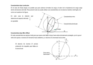 Característica tipo Lenticular
En el caso de líneas largas, es posible que para valores normales de carga, el valor de la impedancia de carga caiga
dentro del alcance del relé. Para prevenir esto se puede utilizar una característica con el alcance resistivo restringido, tal
como se muestra en la figura.
X
Característica mho
Característica lenticular
b
a
Z carga
R
En este caso la relación que
determina el aspecto del lente
es ajustable
a
b
X
R
Zf
Característica tipo Mho Offset
En esta característica se ajusta el relé para que opere ante fallas incluso hacia atrás del elemento protegido, por lo que al
relé se le ajusta un alcance Zf (forward) hacia adelante y un alcance Zr (reversed) hacia atrás.
ZL
Zr
El alcance de reversa Zr provee
protección de respaldo para fallas en
la barra local
Zona de la
barra local
 