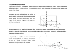 Característica tipo Cuadrilateral
Esta forma de impedancia poligonal está caracterizada por un alcance reactivo X y por un alcance resistivo R ajustables
independientemente. Por lo tanto provee un mejor cubrimiento para fallas resistivas en comparación con la característica
mho en líneas cortas.
X
R

RZ
XZ
Usualmente en esta característica se ajustan los
valores Rz y Xz. Dependiendo del fabricante del relé se
pueden ajustar parámetros adicionales, tales como
ángulos (, ), alcances negativos (-R) para definir
completamente la zona.

-R
También puede ocurrir que para ciertos valores de carga, la impedancia vista por el relé puede caer dentro de la zona de
operación. Por lo que las protecciones numéricas ofrecen otra forma de característica cuadrilateral para evitar disparos
ante valores normales de carga. X
RLoadmax load
R
Z carga
A la protección se le define un valor de resistencia
máxima de carga (RLoadmax) y un ángulo de resistencia
de carga (load), por lo que según la gráfica para la
impedancia de carga Zcarga el relé no opera.
RZ
 