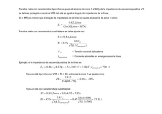 Para los relés con característica tipo mho se ajusta el alcance de zona 1 al 80% de la impedancia de secuencia positiva Z1
de la línea protegida cuando el MTA del relé es igual al ángulo de impedancia de la línea.
Si el MTA es menor que el ángulo de impedancia de la línea se ajusta el alcance de zona 1 como
Z1
0.8Z1Linea
Cos(1Linea MTA)
0.8VLL
R1 45%
Para los relés con característica cuadrilateral se debe ajustar así:
X1 0.8X1Línea
VLL
Iemergencia
3(1.3Iemergencia )
= Tensión nominal del sistema
= Corriente admisible en emergencia en la línea
Ejemplo: si la impedancia de secuencia positiva de la línea es
ZL  (0.86  j4.92)  580,V  110kV , Iemergencia  700 A
Para un relé tipo mho con MTA = 70 < 80, entonces la zona 1 se ajusta como
 4.06 81%
Cos(8070)
0.8x5

Z1
3(1.3x700)
R1 45%  0.45
0.8x110000
 25.12
Para un relé con característica cuadrilateral:
X1  0.8X1Línea  0.8x4.92  3.93
3(1.3Iemergencia )
0.8VLL
 