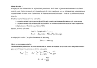 Ajuste de Zona 3
El objetivo de esta zona es servir de respaldo a las protecciones de las líneas adyacentes. Normalmente, su ajuste se
extiende hasta el extremo opuesto de la línea adyacente de mayor impedancia, pero se debe garantizar que este alcance
no detecte fallas ocurridas en las subestaciones de diferentes tensiones conectadas a través de los transformadores de
potencia.
El criterio recomendado es el menor valor entre:
•La impedancia de la línea protegida más el 80% de la impedancia de los transformadores en la barra remota.
•La impedancia de la línea protegida más la impedancia de la línea adyacente más larga (de mayor impedancia),
multiplicada por un factor de seguridad de 120%.
Es decir, el menor valor entre:
Zona3  Z1propia  0.8XTrafo.Remoto
Zona3 1.2(Z1propia  Z1LíneaAdyMásLarga)
El tiempo para la Zona 3 se ajusta normalmente en 800 mseg
tZona3 800mseg
Ajuste en ohmios secundarios
Generalmente las protecciones de distancia se ajustan en ohmios secundarios, por lo que se utiliza la siguiente fórmula
para convertir los ohmios primarios en ohmios secundarios
prim
I
Z
I I RTC
Z
RTC
prim
RTP
RTP
 Z
prim sec prim

Vprim

Vsec

Vprim
sec
RTC
prim
RTP
Z  Z
sec
 