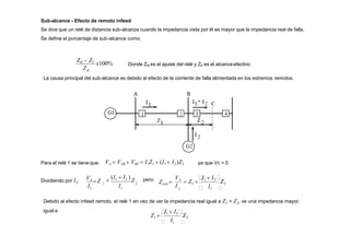 Sub-alcance - Efecto de remoto infeed
Se dice que un relé de distancia sub-alcanza cuando la impedancia vista por él es mayor que la impedancia real de falla.
Se define el porcentaje de sub-alcance como:
ZR
ZR  ZF
x100% Donde ZR es el ajuste del relé y ZF es el alcanceefectivo
Para el relé 1 se tiene que: VA  VAB  VBC  I1Z1  (I1  I2 )Z2 ya que Vc = 0
1
Dividiendo por I : 2
1
1
1 I
I

(I1  I2 )
Z
VA
Z pero:
1 I
VA
 1 
I1  I2 
 Z1   
Z2
Zrelé 
I
Debido al efecto infeed remoto, el relé 1 en vez de ver la impedancia real igual a Z1 + Z2, ve una impedancia mayor,
igual a
I

Z2
 1 
I1  I2 
Z1  
La causa principal del sub-alcance es debido al efecto de la corriente de falla alimentada en los extremos remotos.
 